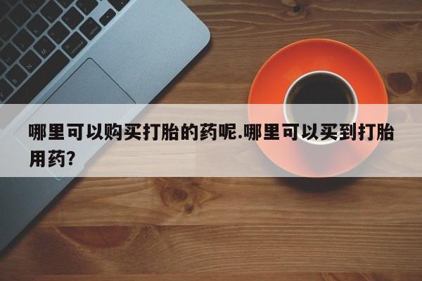 私人哪里有打胎药卖哪里可以购买打胎的药呢.哪里可以买到打胎用药？