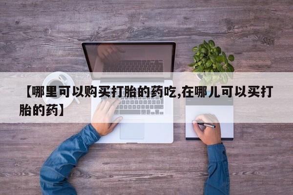 私人哪里有打胎药卖【哪里可以购买打胎的药吃,在哪儿可以买打胎的药】