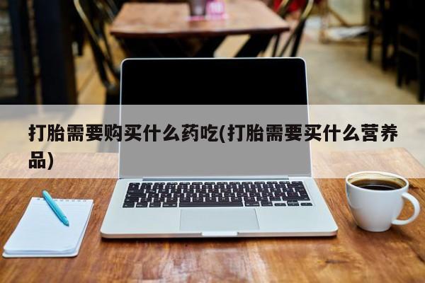 私人哪里有打胎药卖打胎需要购买什么药吃(打胎需要买什么营养品)